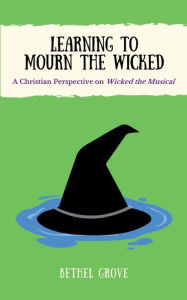 Title: Learning to Mourn the Wicked: A Christian Perspective on Wicked the Musical, Author: Bethel Grove
