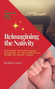 Title: Reimagining the Nativity: Exposing Fictionalized Elements of the Christmas Story We Know Today, Author: Bethel Grove