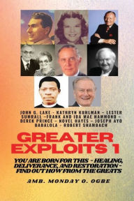 Title: Greater Exploits - 1 - Learn from the GREATS - John G. Lake - Kathryn Kuhlman - Lester Sumrall - Hammond - Derek Prince: You are BORN for this! Healing, Deliverance, and Restoration!, Author: Ambassador Monday Ogwuojo Ogbe