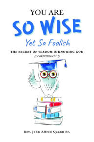 Title: You Are So Wise, Yet So Foolish: The Secret Wisdom is Knowing God: 1 CORINTHIANS 2: 7, Author: Rev. John Alfred Quann Sr.