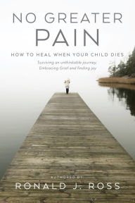 Title: No Greater Pain: How to heal when your child dies. Surviving an unthinkable journey, Embracing Grief and finding joy, Author: Ronald J. Ross
