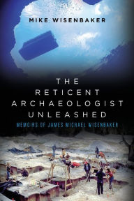 Title: The Reticent Archaeologist Unleashed: Memoirs of James Michael Wisenbaker, Author: Mike Wisenbaker