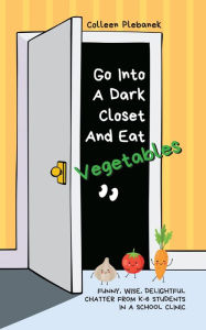 Title: Go Into A Dark Closet And Eat Vegetables: Funny, wise, delightful chatter from K-6 students in a school clinic, Author: Colleen Plebanek