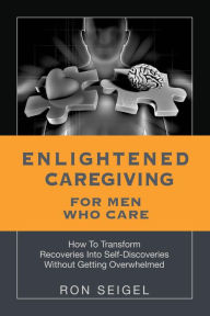 Title: Enlightened Caregiving for Men Who Care: How to Transform Recoveries Into Self-Discoveries Without Getting Overwhelmed, Author: Ron Seigel