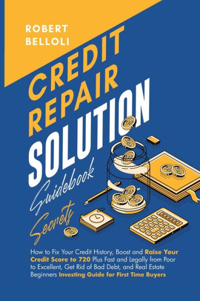 Credit Repair Solution Guidebook Secrets: How to Fix Your Credit History, Boost and Raise Your Credit Score to 720 Plus Fast and Legally from Poor to Excellent, Get Rid of Bad Debt, and Real Estate Beginners Investing Guide for First Time Buyers