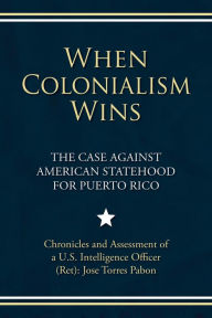 Title: When Colonialism Wins: The Case Against American Statehood for Puerto Rico, Author: Jose Torres Pabon