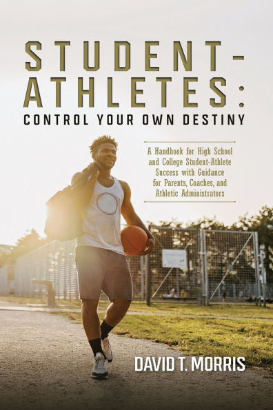 Student-Athletes: Control Your Own Destiny: A Handbook for High School and College Student-Athlete Success with Guidance Parents, Coaches, Athletic Administrators