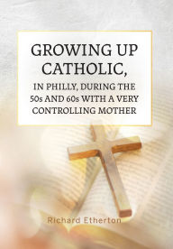 Title: Growing Up Catholic, in Philly, During the 50s and 60s With a Very Controlling Mother, Author: Richard Etherton