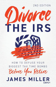 Title: Divorce the IRS: How to Defuse Your Biggest Tax Time Bombs Before You Retire, Author: James G Miller