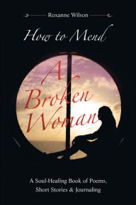 Title: How to Mend a Broken Woman: A Soul-Healing Book of Poems, Short Stories & Journaling, Author: Roxanne Wilson