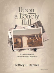 Title: Upon a Lonely Hill: The Cemeteries of Johnson County, Tennessee, Author: Jeffrey L. Carrier
