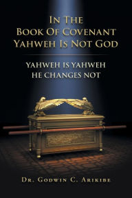 Title: In the Book of Covenant Yahweh Is Not God: Yahweh Is Yahweh He Changes Not, Author: Godwin C Arikibe