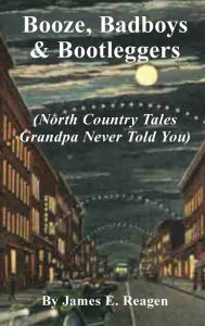 Title: Booze, Badboys & Bootleggers: North Country Tales Grandpa Never Told You, Author: James E Reagen