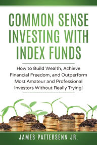 Title: Common Sense Investing With Index Funds: How to Build Wealth, Achieve Financial Freedom, and Outperform Most Amateur and Professional Investors Without Trying!, Author: James Pattersenn Jr.