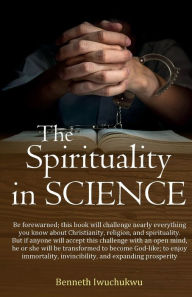 Title: The Spirituality In SCIENCE: This book identifies how anyone can achieve immortality, invincibility, and expanding prosperity, here in this world., Author: Benneth Iwuchukwu