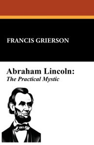 Title: Abraham Lincoln: The Practical Mystic:, Author: Francis Grierson