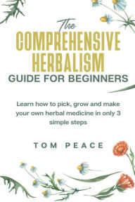 Title: The Comprehensive Herbalism Guide for Beginners: Learn how to pick, grow and make your own herbal medicine in only 3 simple steps, Author: Tom Peace