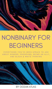 Title: Nonbinary For Beginners: Everything you've been afraid to ask about gender, pronouns, being an ally, and black & white thinking, Author: Ocean Atlas