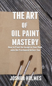 Title: The Art of Oil Paint Mastery: How to Paint the Image in Your Mind onto the Parchment before You, Author: Joshua Holmes