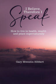 Title: I Believe Therefore I Speak: How to live in health, wealth and peace supernaturally, Author: Gary Mwentin Hibbert