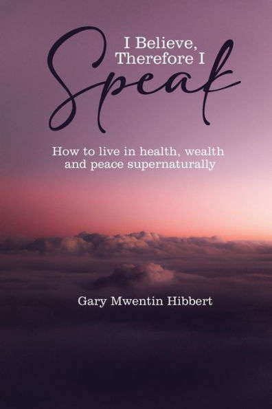 I Believe Therefore Speak: How to live health, wealth and peace supernaturally