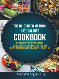 Title: THE RE-CENTER METHOD NATURAL DIET COOKBOOK: Celebrate the Joy of Eating Exotic Recipes from 7 Continents boost your metabolism in Just 12 weeks, Author: Hareldau Argyle King