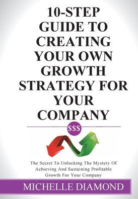 10-Step Guide To Creating Your Own Growth Strategy For Your Company: The Secret To Unlocking The Mystery Of Achieving And Sustaining Profitable Growth