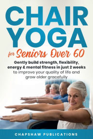 Title: Chair Yoga For Seniors Over 60: Gently Build Strength, Flexibility, Energy, & Mental Fitness In Just 2 Weeks To Improve, Author: Chapshaw Publications