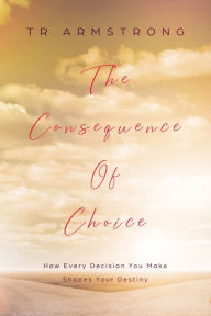 Title: The Consequence of Choice: How Every Decision You Make Shapes Your Destiny:, Author: TR Armstrong