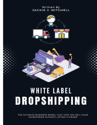 Title: White Label Dropshipping: The Ultimate Business Model That Lets You Sell Huge Inventories Without Lifting a Finger, Author: Jackie J. Mitchell