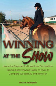 Title: Winning at the Show: How to be Prepared for Horse Show Competition. Simple Rules Everyone Needs To Know to Compete Successfully and Have Fun, Author: Louisa Hampton