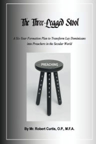 Title: The Three-Legged Stool: A Six-Year Formation Plan to Transform Lay Dominicans Into Preachers for the Secular World, Author: O. P. Mr. Robert Curtis