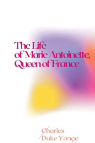 Title: The Life of Marie Antoinette, Queen of France, Author: Charles Duke Yonge