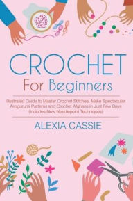 Title: Crochet For Beginners: Illustrated Guide to Master Crochet Stitches, Make Spectacular Amigurumi Patterns and Crochet Afghans in Just Few Days, Author: Alexia Cassie