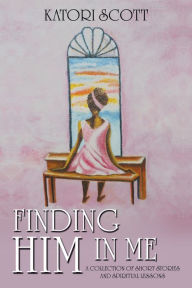 Title: Finding Him in Me: A Collection of Short Stories and Spiritual Lessons, Author: Katori Scott