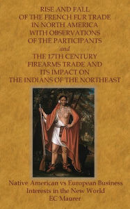 Title: RISE AND FALL OF THE FRENCH FUR TRADE IN NORTH AMERICA WITH OBSERVATIONS OF THE PARTICIPANTS and THE 17TH CENTURY FIREAR: Native American vs European Business Interests in the New World, Author: E. C. Maurer