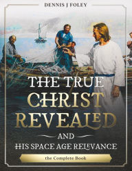 Title: The True Christ Revealed, and His Space Age Relevance, the Complete Book., Author: Dennis J. Foley