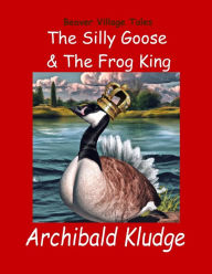 Title: The Silly Goose and The Frog King: Beaver Village Tales, Author: Archibald Kludge