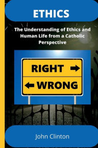 Title: ETHICS: The Understanding of Ethics and Human Life from a Catholic Perspective, Author: John Clinton