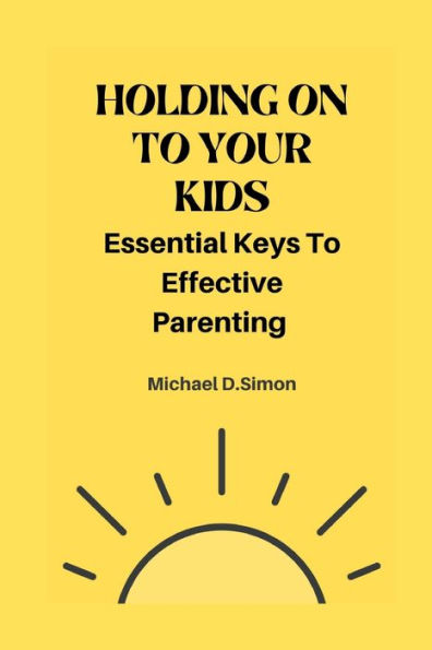 HOLDING ON TO YOUR KIDS: ESSENTIAL KEYS TO EFFECTIVE PARENTING