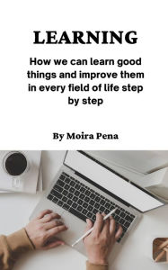 Title: LEARNING: How we can learn good things and improve them in every field of life step by step, Author: Moira Pena