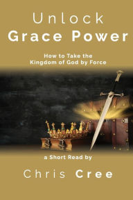 Title: Unlock Grace Power: How to Take the Kingdom of God by Force, Author: Chris Cree