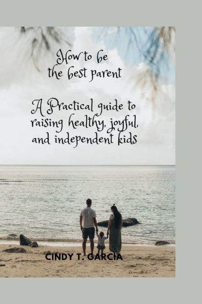 How To Be The best Parent: A Practical Guide To Raising Healthy, Joyful, and Independent Kids
