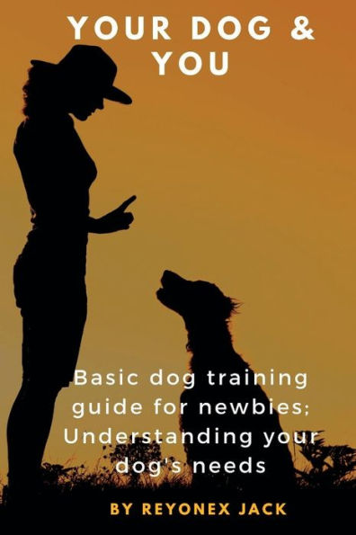 YOUR DOG & YOU: Basic Dog Training Guide For Newbies; Understanding Your Dog's Needs.