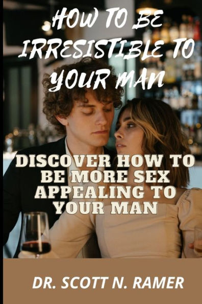 HOW TO BE IRRESISTIBLE TO YOUR MAN: DISCOVER HOW TO BE MORE SEX APPEALING TO YOUR MAN