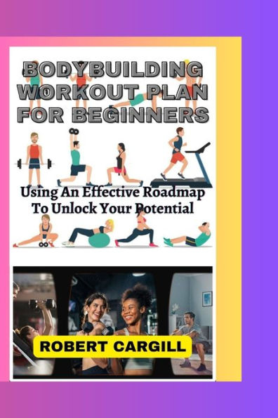 BODYBUILDING WORKOUT PLAN FOR BEGINNERS: Using An Effective Roadmap To Unlock Your Potential