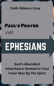 Title: Paul's Prayer In Ephesians: God's Abundant Inheritance Rooted In Your inner Man By His Spirit, Author: Faith Rebecca Gray