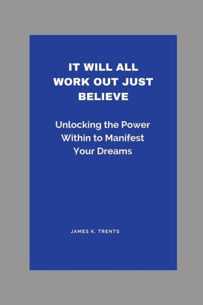 It Will All Work Out Just Believe: Unlocking the Power Within to Manifest Your Dreams