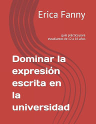 Title: Dominar la expresión escrita en la universidad: guía práctica para estudiantes de 12 a 16 años, Author: Erica Fanny