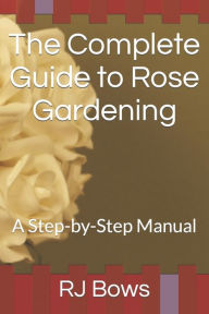 Title: The Complete Guide to Rose Gardening: A Step-by-Step Manual, Author: RJ Bows